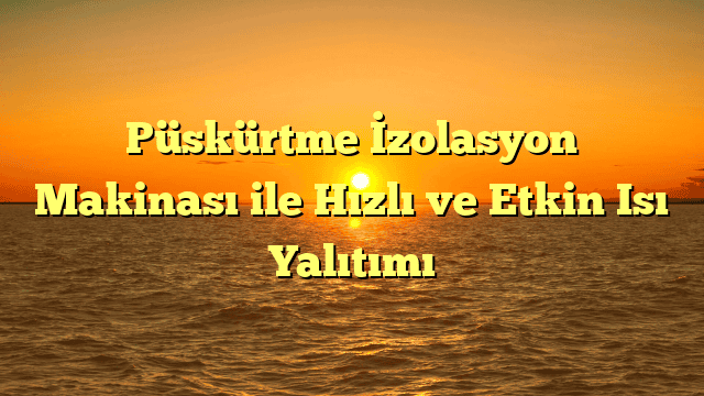 Püskürtme İzolasyon Makinası ile Hızlı ve Etkin Isı Yalıtımı