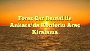 Fores Car Rental ile Ankara’da Konforlu Araç Kiralama